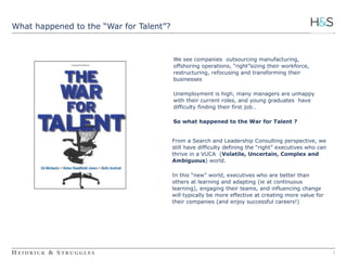 2 
What happened to the “War for Talent”? 
We see companies outsourcing manufacturing, 
offshoring operations, “right”sizing their workforce, 
restructuring, refocusing and transforming their 
businesses 
Unemployment is high, many managers are unhappy 
with their current roles, and young graduates have 
difficulty finding their first job… 
So what happened to the War for Talent ? 
From a Search and Leadership Consulting perspective, we 
still have difficulty defining the “right” executives who can 
thrive in a VUCA (Volatile, Uncertain, Complex and 
Ambiguous) world. 
In this “new” world, executives who are better than 
others at learning and adapting (ie at continuous 
learning), engaging their teams, and influencing change 
will typically be more effective at creating more value for 
their companies (and enjoy successful careers!) 
 