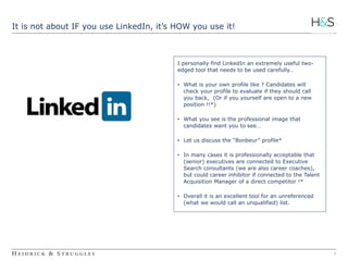 4 
It is not about IF you use LinkedIn, it’s HOW you use it! 
I personally find LinkedIn an extremely useful two-edged 
tool that needs to be used carefully… 
• What is your own profile like ? Candidates will 
check your profile to evaluate if they should call 
you back, (Or if you yourself are open to a new 
position !!*) 
• What you see is the professional image that 
candidates want you to see… 
• Let us discuss the “Bonbeur” profile* 
• In many cases it is professionally acceptable that 
(senior) executives are connected to Executive 
Search consultants (we are also career coaches), 
but could career inhibitor if connected to the Talent 
Acquisition Manager of a direct competitor !* 
• Overall it is an excellent tool for an unreferenced 
(what we would call an unqualified) list. 
 