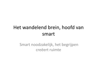 Het wandelend brein, hoofd van
           smart
  Smart noodzakelijk, het begrijpen
          creëert ruimte
 
