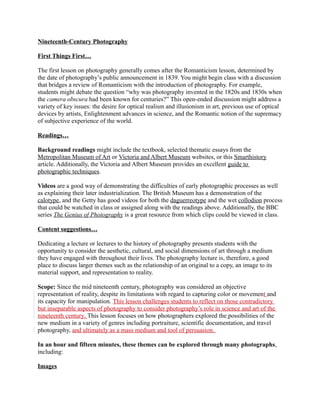 Nineteenth-Century Photography 
First Things First… 
The first lesson on photography generally comes after the Romanticism lesson, determined by 
the date of photography’s public announcement in 1839. You might begin class with a discussion 
that bridges a review of Romanticism with the introduction of photography. For example, 
students might debate the question “why was photography invented in the 1820s and 1830s when 
the camera obscura had been known for centuries?” This open-ended discussion might address a 
variety of key issues: the desire for optical realism and illusionism in art, previous use of optical 
devices by artists, Enlightenment advances in science, and the Romantic notion of the supremacy 
of subjective experience of the world. 
Readings… 
Background readings might include the textbook, selected thematic essays from the 
Metropolitan Museum of Art or Victoria and Albert Museum websites, or this Smarthistory 
article. Additionally, the Victoria and Albert Museum provides an excellent guide to 
photographic techniques. 
Videos are a good way of demonstrating the difficulties of early photographic processes as well 
as explaining their later industrialization. The British Museum has a demonstration of the 
calotype, and the Getty has good videos for both the daguerreotype and the wet collodion process 
that could be watched in class or assigned along with the readings above. Additionally, the BBC 
series The Genius of Photography is a great resource from which clips could be viewed in class. 
Content suggestions… 
Dedicating a lecture or lectures to the history of photography presents students with the 
opportunity to consider the aesthetic, cultural, and social dimensions of art through a medium 
they have engaged with throughout their lives. The photography lecture is, therefore, a good 
place to discuss larger themes such as the relationship of an original to a copy, an image to its 
material support, and representation to reality. 
Scope: Since the mid nineteenth century, photography was considered an objective 
representation of reality, despite its limitations with regard to capturing color or movement and 
its capacity for manipulation. This lesson challenges students to reflect on those contradictory 
but inseparable aspects of photography to consider photography’s role in science and art of the 
nineteenth century. This lesson focuses on how photographers explored the possibilities of the 
new medium in a variety of genres including portraiture, scientific documentation, and travel 
photography, and ultimately as a mass medium and tool of persuasion. 
In an hour and fifteen minutes, these themes can be explored through many photographs, 
including: 
Images 
 
