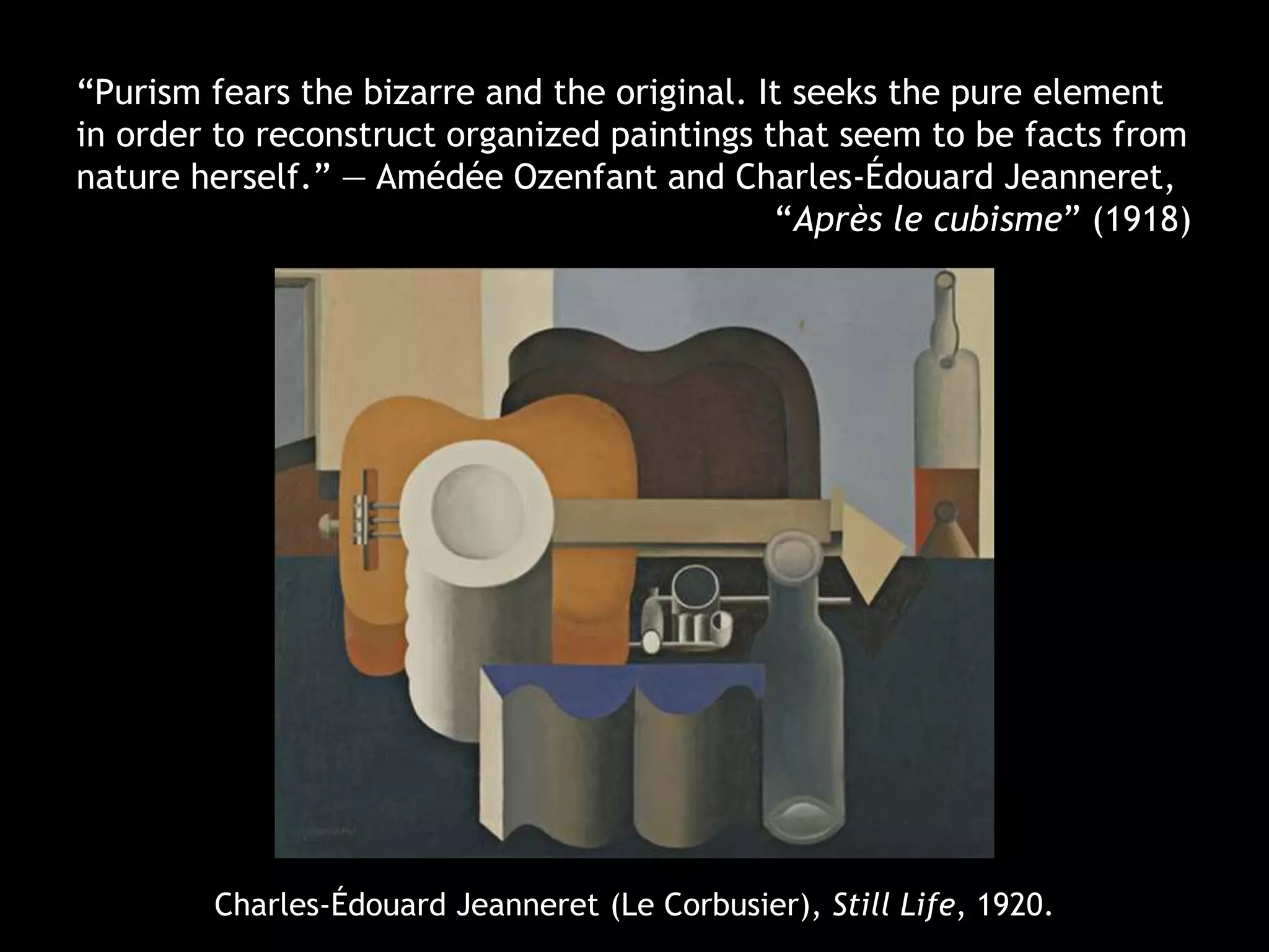 Charles-Édouard Jeanneret (Le Corbusier), Still Life, 1920.
“Purism fears the bizarre and the original. It seeks the pure element
in order to reconstruct organized paintings that seem to be facts from
nature herself.” — Amédée Ozenfant and Charles-Édouard Jeanneret,
“Après le cubisme” (1918)
 