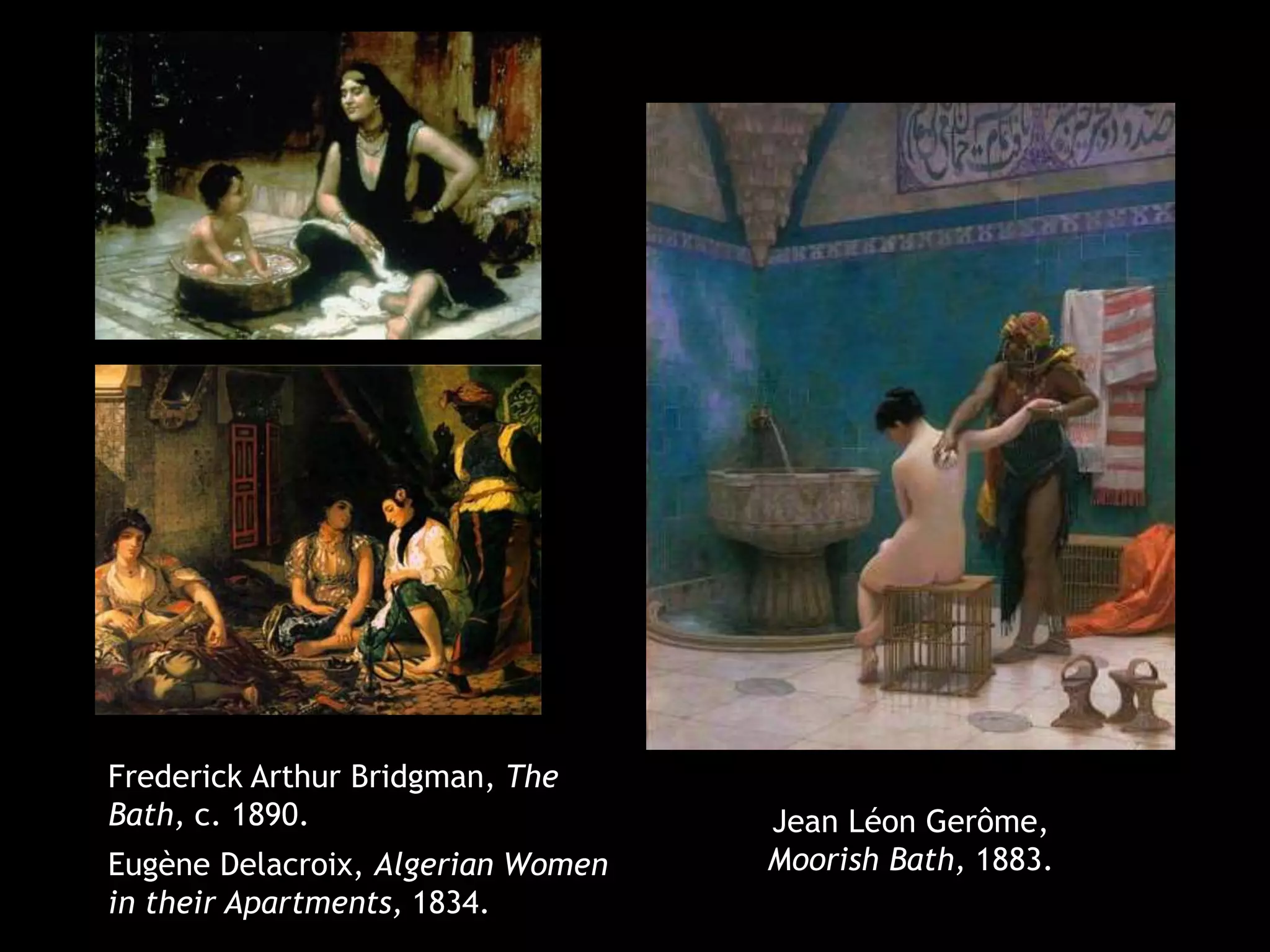 Jean Léon Gerôme, 
Moorish Bath, 1883. 
Frederick Arthur Bridgman, The 
Bath, c. 1890. 
Eugène Delacroix, Algerian Women 
in their Apartments, 1834. 
 