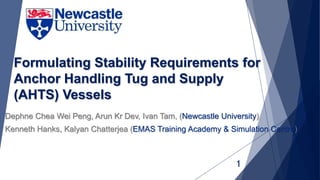 Formulating Stability Requirements for
Anchor Handling Tug and Supply
(AHTS) Vessels
Dephne Chea Wei Peng, Arun Kr Dev, Ivan Tam, (Newcastle University)
Kenneth Hanks, Kalyan Chatterjea (EMAS Training Academy & Simulation Centre)
1
 
