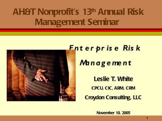 AH&T Nonprofit’s 13 th  Annual Risk Management Seminar  Leslie T. White CPCU, CIC, ARM, CRM Croydon Consulting, LLC November 10, 2005 Enterprise Risk  Management 