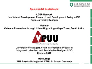 1
Alumniportal Deutschland
AGEP-Network
Institute of Development Research and Development Policy – IEE
Ruhr-University Bochum
Webinar
Violence Prevention through Urban Upgrading – Cape Town, South Africa
University of Stuttgart, Chair International Urbanism
Integrated Urbanism and Sustainable Design - IUSD
23 June 2017
Udo Lange
AHT Project Manager for VPUU in Essen, Germany
 