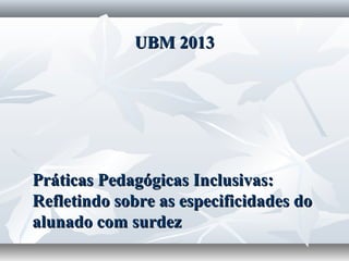 UBM 2013




Práticas Pedagógicas Inclusivas:
Refletindo sobre as especificidades do
alunado com surdez
 