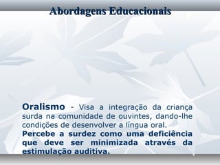 Abordagens Educacionais




Oralismo - Visa a integração da criança
surda na comunidade de ouvintes, dando-lhe
condições de desenvolver a língua oral.
Percebe a surdez como uma deficiência
que deve ser minimizada através da
estimulação auditiva.
 