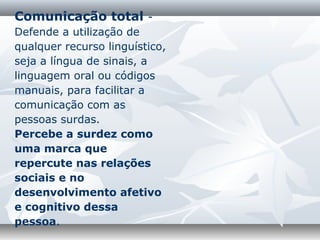 Comunicação total -
Defende a utilização de
qualquer recurso linguístico,
seja a língua de sinais, a
linguagem oral ou códigos
manuais, para facilitar a
comunicação com as
pessoas surdas.
Percebe a surdez como
uma marca que
repercute nas relações
sociais e no
desenvolvimento afetivo
e cognitivo dessa
pessoa.
 