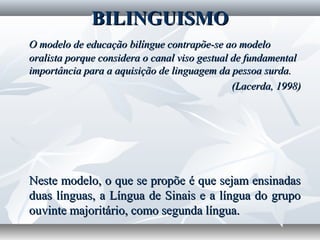 BILINGUISMO
O modelo de educação bilíngue contrapõe-se ao modelo
oralista porque considera o canal viso gestual de fundamental
importância para a aquisição de linguagem da pessoa surda.
                                               (Lacerda, 1998)




Neste modelo, o que se propõe é que sejam ensinadas
duas línguas, a Língua de Sinais e a língua do grupo
ouvinte majoritário, como segunda língua.
 