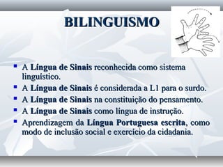 BILINGUISMO


   A Língua de Sinais reconhecida como sistema
    linguístico.
   A Língua de Sinais é considerada a L1 para o surdo.
   A Língua de Sinais na constituição do pensamento.
   A Língua de Sinais como língua de instrução.
   Aprendizagem da Língua Portuguesa escrita, como
    modo de inclusão social e exercício da cidadania.
 