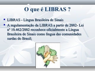 O que é LIBRAS ?
   LIBRAS - Língua Brasileira de Sinais
   A regulamentação da LIBRAS a partir de 2002- Lei
    nº 10.462/2002 reconhece oficialmente a Língua
    Brasileira de Sinais como língua das comunidades
    surdas do Brasil;
 