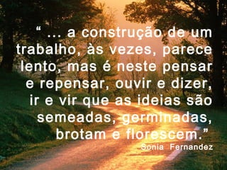 “ ... a construção de um
trabalho, às vezes, parece
 lento, mas é neste pensar
  e repensar, ouvir e dizer,
   ir e vir que as ideias são
     semeadas, germinadas,
        brotam e florescem.”
                  Sonia Fernandez
 