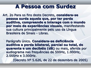 A Pessoa com Surdez
Art. 2o Para os fins deste Decreto, considera-se
  pessoa surda aquela que, por ter perda
  auditiva, compreende e interage com o mundo
  por meio de experiências visuais, manifestando
  sua cultura principalmente pelo uso da Língua
  Brasileira de Sinais - Libras.

 Parágrafo único. Considera-se deficiência
 auditiva a perda bilateral, parcial ou total, de
 quarenta e um decibéis (dB) ou mais, aferida por
 audiograma nas frequências de 500Hz, 1.000Hz,
 2.000Hz e 3.000Hz.
     (Decreto Nº 5.626, de 22 de dezembro de 2005)
 