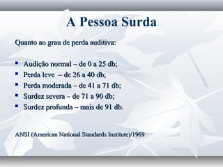 A Pessoa Surda
Quanto ao grau de perda auditiva:

   Audição normal – de 0 a 25 db;
   Perda leve – de 26 a 40 db;
   Perda moderada – de 41 a 71 db;
   Surdez severa – de 71 a 90 db;
   Surdez profunda – mais de 91 db.


ANSI (American National Standards Institute)/1969
 