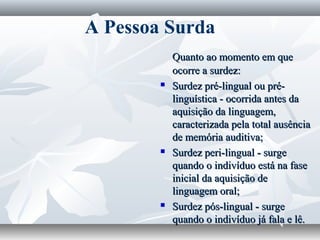 A Pessoa Surda
            Quanto ao momento em que
            ocorre a surdez:
           Surdez pré-lingual ou pré-
            linguística - ocorrida antes da
            aquisição da linguagem,
            caracterizada pela total ausência
            de memória auditiva;
           Surdez peri-lingual - surge
            quando o indivíduo está na fase
            inicial da aquisição de
            linguagem oral;
           Surdez pós-lingual - surge
            quando o indivíduo já fala e lê.
 