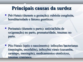 Principais causas da surdez
   Pré-Natais (durante a gestação): rubéola congênita,
    hereditariedade e fatores genéticos.

   Perinatais (durante o parto): anóxia(falta de
    oxigenação) no parto, prematuridade, traumas no
    parto.

   Pós-Natais (após o nascimento): infecções bacterianas
    (meningite, encefalite), infecções virais (caxumba,
    sarampo, meningite), medicamentos ototóxicos,
    traumas cranianos.
 