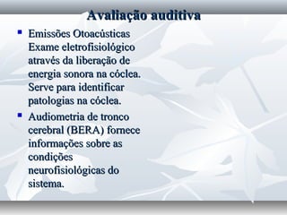Avaliação auditiva
   Emissões Otoacústicas
    Exame eletrofisiológico
    através da liberação de
    energia sonora na cóclea.
    Serve para identificar
    patologias na cóclea.
   Audiometria de tronco
    cerebral (BERA) fornece
    informações sobre as
    condições
    neurofisiológicas do
    sistema.
 