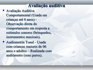 Avaliação auditiva
   Avaliação Auditiva
    Comportamental (Usada em
    crianças até 6 anos) -
    Observação direta do
    comportamento em resposta a
    estímulos sonoros (brinquedos,
    instrumentos musicais).
   Audiometria Tonal - Usada
    com crianças maiores de 06
    anos e adultos – Realizada com
    audiômetro (sons puros).
 
