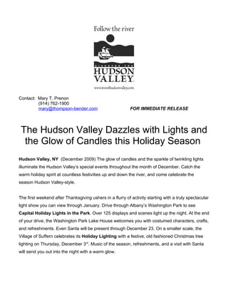 Contact: Mary T. Prenon
         (914) 762-1900
         mary@thompson-bender.com                          FOR IMMEDIATE RELEASE




 The Hudson Valley Dazzles with Lights and
  the Glow of Candles this Holiday Season
Hudson Valley, NY (December 2009) The glow of candles and the sparkle of twinkling lights
illuminate the Hudson Valley’s special events throughout the month of December. Catch the
warm holiday spirit at countless festivities up and down the river, and come celebrate the
season Hudson Valley-style.


The first weekend after Thanksgiving ushers in a flurry of activity starting with a truly spectacular
light show you can view through January. Drive through Albany’s Washington Park to see
Capital Holiday Lights in the Park. Over 125 displays and scenes light up the night. At the end
of your drive, the Washington Park Lake House welcomes you with costumed characters, crafts,
and refreshments. Even Santa will be present through December 23. On a smaller scale, the
Village of Suffern celebrates its Holiday Lighting with a festive, old fashioned Christmas tree
lighting on Thursday, December 3rd. Music of the season, refreshments, and a visit with Santa
will send you out into the night with a warm glow.
 