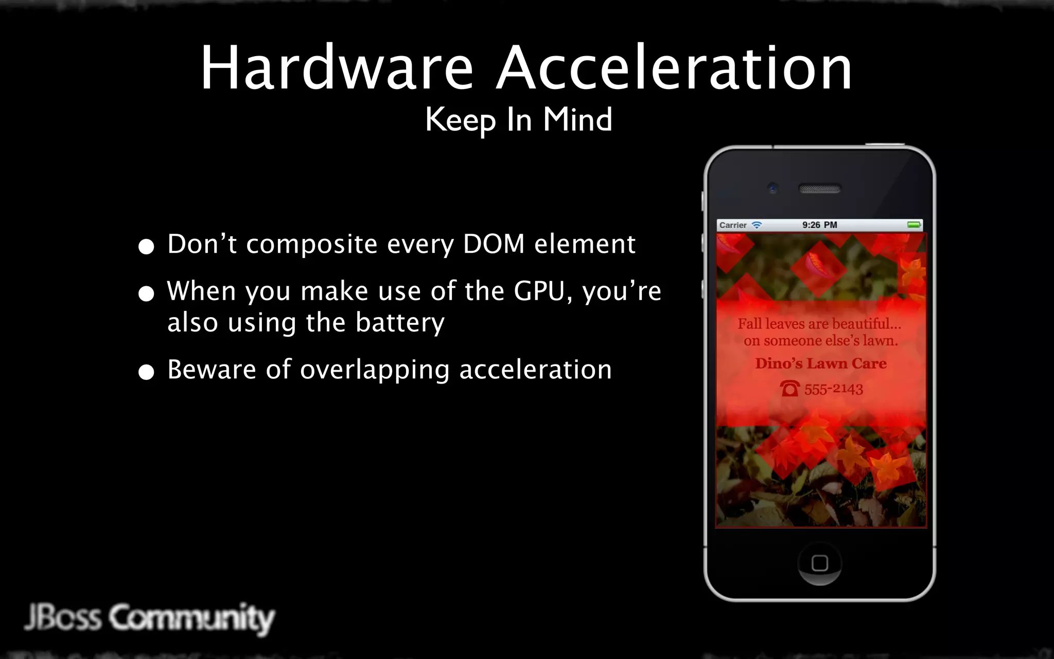 Hardware Acceleration
                      Keep In Mind


• Don’t composite every DOM element
• When you make use of the GPU, you’re
  also using the battery

• Beware of overlapping acceleration
 