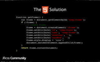 Java Mobile Web Settings
      The   Solution
function getFrame() {
    var frame = document.getElementById("temp-frame");
    if (!frame) {
        // create frame
        frame = document.createElement("iframe");
        frame.setAttribute("id", "temp-frame");
        frame.setAttribute("name", "temp-frame");
        frame.setAttribute("seamless", "");
        frame.setAttribute("sandbox", "");
        frame.style.display = 'none';
        document.documentElement.appendChild(frame);
    }
    return frame.contentDocument;
}
 