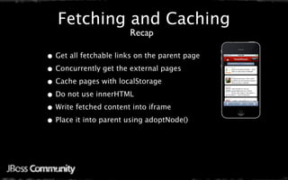 Fetching and Caching
                       Recap

• Get all fetchable links on the parent page
• Concurrently get the external pages
• Cache pages with localStorage
• Do not use innerHTML
• Write fetched content into iframe
• Place it into parent using adoptNode()
 