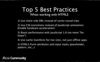 Top 5 Best Practices
          When working with HTML5
1) Use client side DBs instead of server round trips 
2) Use CSS transitions instead of JavaScript animations
(Enable hardware acceleration)
3) Boost performance with JavaScript 1.6 (no more "for
loops")
4) Use cache manifests for live sites, not just offline apps
5) HTML5 Form attributes and input styles (paceholder,
pattern, etc...)
 