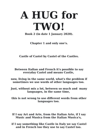 A HUG for
TWO!
Book 2 (in date 1 January 2020).
Chapter 1 and only one’s.
Castle of Castel by Castel of the Castles.
Between Italian and French it's possible to say
everyday Castel and means Castle,
now, living in the same world, what's the problem if
sometimes we use words of other languages too.
Just, without mix a lot, between so much and many
languages, in the same time,
this is not wrong to use diferent words from other
languages too.
If I say Art and Arte, from the Italian Arte, if I say
Music and Musica from the Italian Musica's,
if I say something like Castle in Italy we say Castel
and in French too they use to say Castel too.
 