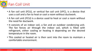 Fan Coil Unit
• A fan coil unit (FCU), or vertical fan coil unit (VFC), is a device that
uses a coil and a fan to heat or cool a room without ductwork.
• A fan coil unit (FCU) is a device used to heat or cool a room without
the need for ductwork.
• It consists of an indoor coil, a fan and an outdoor condensing unit.
The fan forces air through the indoor coil, which is filled with
refrigerant, either cooling or heating it depending on the desired
temperature in the room.
• This cooled or heated air is then sent into the room to maintain a
comfortable environment.
12/27/2023 P.W. Ingle Department Of Mechanical Engineering, Sanjivani COE, Kopargaon
 