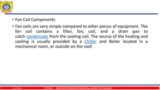 • Fan Coil Components
• Fan coils are very simple compared to other pieces of equipment. The
fan coil contains a filter, fan, coil, and a drain pan to
catch condensate from the cooling coil. The source of the heating and
cooling is usually provided by a Chiller and Boiler located in a
mechanical room, or outside on the roof.
12/27/2023 P.W. Ingle Department Of Mechanical Engineering, Sanjivani COE, Kopargaon
 