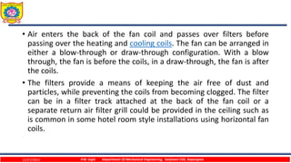 • Air enters the back of the fan coil and passes over filters before
passing over the heating and cooling coils. The fan can be arranged in
either a blow-through or draw-through configuration. With a blow
through, the fan is before the coils, in a draw-through, the fan is after
the coils.
• The filters provide a means of keeping the air free of dust and
particles, while preventing the coils from becoming clogged. The filter
can be in a filter track attached at the back of the fan coil or a
separate return air filter grill could be provided in the ceiling such as
is common in some hotel room style installations using horizontal fan
coils.
12/27/2023 P.W. Ingle Department Of Mechanical Engineering, Sanjivani COE, Kopargaon
 