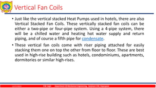 Vertical Fan Coils
• Just like the vertical stacked Heat Pumps used in hotels, there are also
Vertical Stacked Fan Coils. These vertically stacked fan coils can be
either a two-pipe or four-pipe system. Using a 4-pipe system, there
will be a chilled water and heating hot water supply and return
piping, and of course a fifth pipe for condensate.
• These vertical fan coils come with riser piping attached for easily
stacking them one on top the other from floor to floor. These are best
used in high-rise building such as hotels, condominiums, apartments,
dormitories or similar high-rises.
12/27/2023 P.W. Ingle Department Of Mechanical Engineering, Sanjivani COE, Kopargaon
 