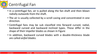 Centrifugal Fan
• In a centrifugal fan, air is pulled along the fan shaft and then blown
radially outwards from the shaft.
• The air is usually collected by a scroll casing and concentrated in one
direction.
• Centrifugal fans may be sub classified into forward curved, radial,
backward curved and backward inclined types. These differ in the
shape of their impeller blades as shown in Figure
• In addition, backward curved blades with a double-thickness blade
are called airfoil blades.
12/27/2023 P.W. Ingle Department Of Mechanical Engineering, Sanjivani COE, Kopargaon
 