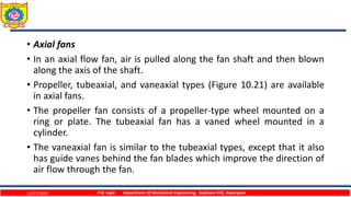 • Axial fans
• In an axial flow fan, air is pulled along the fan shaft and then blown
along the axis of the shaft.
• Propeller, tubeaxial, and vaneaxial types (Figure 10.21) are available
in axial fans.
• The propeller fan consists of a propeller-type wheel mounted on a
ring or plate. The tubeaxial fan has a vaned wheel mounted in a
cylinder.
• The vaneaxial fan is similar to the tubeaxial types, except that it also
has guide vanes behind the fan blades which improve the direction of
air flow through the fan.
12/27/2023 P.W. Ingle Department Of Mechanical Engineering, Sanjivani COE, Kopargaon
 