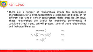 Fan Laws
• There are a number of relationships among fan performance
characteristics for a given fanoperating at changed conditions, or for
different size fans of similar construction; these arecalled fan laws.
These relationships are useful for predicting performance if
conditions arechanged. We will present some of these relationships
and their possible uses:
12/27/2023 P.W. Ingle Department Of Mechanical Engineering, Sanjivani COE, Kopargaon
 