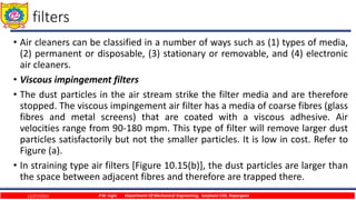 filters
• Air cleaners can be classified in a number of ways such as (1) types of media,
(2) permanent or disposable, (3) stationary or removable, and (4) electronic
air cleaners.
• Viscous impingement filters
• The dust particles in the air stream strike the filter media and are therefore
stopped. The viscous impingement air filter has a media of coarse fibres (glass
fibres and metal screens) that are coated with a viscous adhesive. Air
velocities range from 90-180 mpm. This type of filter will remove larger dust
particles satisfactorily but not the smaller particles. It is low in cost. Refer to
Figure (a).
• In straining type air filters [Figure 10.15(b)], the dust particles are larger than
the space between adjacent fibres and therefore are trapped there.
12/27/2023 P.W. Ingle Department Of Mechanical Engineering, Sanjivani COE, Kopargaon
 