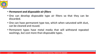 • Permanent and disposable air filters
• One can develop disposable type air filters so that they can be
discarded.
• One can have permanent type too, which when saturated with dust,
can be cleaned and reused.
• Permanent types have metal media that will withstand repeated
washings, but cost more than disposable types.
12/27/2023 P.W. Ingle Department Of Mechanical Engineering, Sanjivani COE, Kopargaon
 