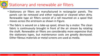 • Stationary air filters are manufactured in rectangular panels. The
panels can be removed and either replaced or cleaned when dirty.
Renewable type air filters consist of a roll mounted on a spool that
moves across the airstream as shown in Figure.
• The fabric is wound on a take-up spool, driven by a motor. The clean
fabric is continuously brought in front of the air stream by rotating
the shaft. Renewable air filters are considerably more expensive than
the stationary types, but maintenance costs are greatly decreased.
Either fibrous materials or metal screens are used as media.
12/27/2023 P.W. Ingle Department Of Mechanical Engineering, Sanjivani COE, Kopargaon
Stationary and renewable air filters
 