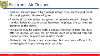Electronic Air Cleaners
• Dust particles are given a high voltage charge by an electric grid (bank
of charging plates) shown in Figure.
• A series of parallel plates are given the opposite electric charge. As
the dust laden airstream passes between the plates, the particles are
attracted to the plates.
• The plates may be coated with a viscous material to hold the dust.
After an interval of time, the air cleaner must be removed from the
service to clean the plates and remove the dirt.
• Electronic air cleaners are expensive, but are very efficient for
removing both large and very small particles.
12/27/2023 P.W. Ingle Department Of Mechanical Engineering, Sanjivani COE, Kopargaon
 