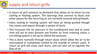 supply and return grills
• A return air grill connects to ductwork that allows air to return to any
cooling or heating system. The openings that connect to ducts and
other spaces for the returning air are normally covered with grillwork.
• Every cooling or heating system will have air being pushed though
into rooms and spaces through a system of ducts.
• This increases the air pressure in the conditioned area and at some
time will act to even prevent any further air from entering unless a
circulating system is set up to relieve the pressure.
• This is done normally through return ducts which allow the air to be
recirculated or completely vented to the outside in certain cases. A
return air grill will cover such ducts, and can also act to regulate the
flow of air.
12/27/2023 P.W. Ingle Department Of Mechanical Engineering, Sanjivani COE, Kopargaon
 