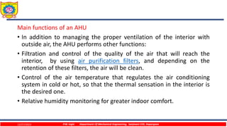 Main functions of an AHU
• In addition to managing the proper ventilation of the interior with
outside air, the AHU performs other functions:
• Filtration and control of the quality of the air that will reach the
interior, by using air purification filters, and depending on the
retention of these filters, the air will be clean.
• Control of the air temperature that regulates the air conditioning
system in cold or hot, so that the thermal sensation in the interior is
the desired one.
• Relative humidity monitoring for greater indoor comfort.
12/27/2023 P.W. Ingle Department Of Mechanical Engineering, Sanjivani COE, Kopargaon
 