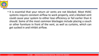 • It is essential that your return air vents are not blocked. Most HVAC
systems require constant airflow to work properly, and a blocked vent
could cause your system to either lose efficiency or fail earlier than it
should. Some of the most common blockages include placing a couch
or other furniture in front of the vent, as well as curtains, which can
get sucked in and inhibit airflow.
12/27/2023 P.W. Ingle Department Of Mechanical Engineering, Sanjivani COE, Kopargaon
 