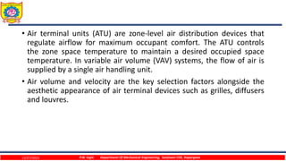• Air terminal units (ATU) are zone-level air distribution devices that
regulate airflow for maximum occupant comfort. The ATU controls
the zone space temperature to maintain a desired occupied space
temperature. In variable air volume (VAV) systems, the flow of air is
supplied by a single air handling unit.
• Air volume and velocity are the key selection factors alongside the
aesthetic appearance of air terminal devices such as grilles, diffusers
and louvres.
12/27/2023 P.W. Ingle Department Of Mechanical Engineering, Sanjivani COE, Kopargaon
 