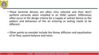 • These terminal devices are often miss selected and then don’t
perform correctly when installed in an HVAC system. Differences
often occur in the design criteria for a supply or extract device as the
pattern and behaviour of the air entering or exiting needs to be
different.
• Other points to consider include the throw, diffusion and equalisation
of air flow, system balance and noise.
12/27/2023 P.W. Ingle Department Of Mechanical Engineering, Sanjivani COE, Kopargaon
 