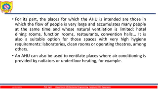 • For its part, the places for which the AHU is intended are those in
which the flow of people is very large and accumulates many people
at the same time and whose natural ventilation is limited: hotel
dining rooms, function rooms, restaurants, convention halls... It is
also a suitable option for those spaces with very high hygiene
requirements: laboratories, clean rooms or operating theatres, among
others.
• An AHU can also be used to ventilate places where air conditioning is
provided by radiators or underfloor heating, for example.
12/27/2023 P.W. Ingle Department Of Mechanical Engineering, Sanjivani COE, Kopargaon
 