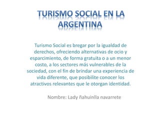 Turismo Social es bregar por la igualdad de
derechos, ofreciendo alternativas de ocio y
esparcimiento, de forma gratuita o a un menor
costo, a los sectores más vulnerables de la
sociedad, con el fin de brindar una experiencia de
vida diferente, que posibilite conocer los
atractivos relevantes que le otorgan identidad.
Nombre: Lady ñahuinlla navarrete
 