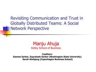 Revisiting Communication and Trust in Globally Distributed Teams: A Social Network Perspective Coathors:  Saonee Sarker, Suprateek Sarker (Washington State University)  Sarah Almbjerg (Copenhagen Business School) Manju Ahuja Kelley School of Business 