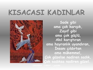 KISACASI KADINLAR Sade gibi ama çok karışık, Zayıf gibi ama çok güçlü, Akıl karıştıran ama hayranlık uyandıran, İnsanı çıldırtan ama mükemmel, Çok güzelse nadiren sadık, Çok sadıksa nadiren güzel.   