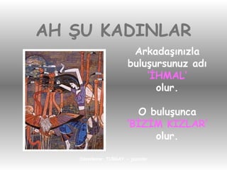 AH ŞU KADINLAR Arkadaşınızla buluşursunuz adı ‘ İHMAL’ olur. O buluşunca ‘ BİZİM KIZLAR’ olur. 