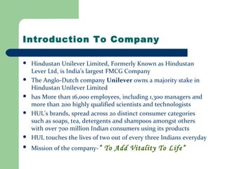 Introduction To Company
 Hindustan Unilever Limited, Formerly Known as Hindustan
Lever Ltd, is India’s largest FMCG Company
 The Anglo-Dutch company Unilever owns a majority stake in
Hindustan Unilever Limited
 has More than 16,000 employees, including 1,300 managers and
more than 200 highly qualified scientists and technologists
 HUL's brands, spread across 20 distinct consumer categories
such as soaps, tea, detergents and shampoos amongst others
with over 700 million Indian consumers using its products
 HUL touches the lives of two out of every three Indians everyday
 Mission of the company-” To Add Vitality To Life”
 